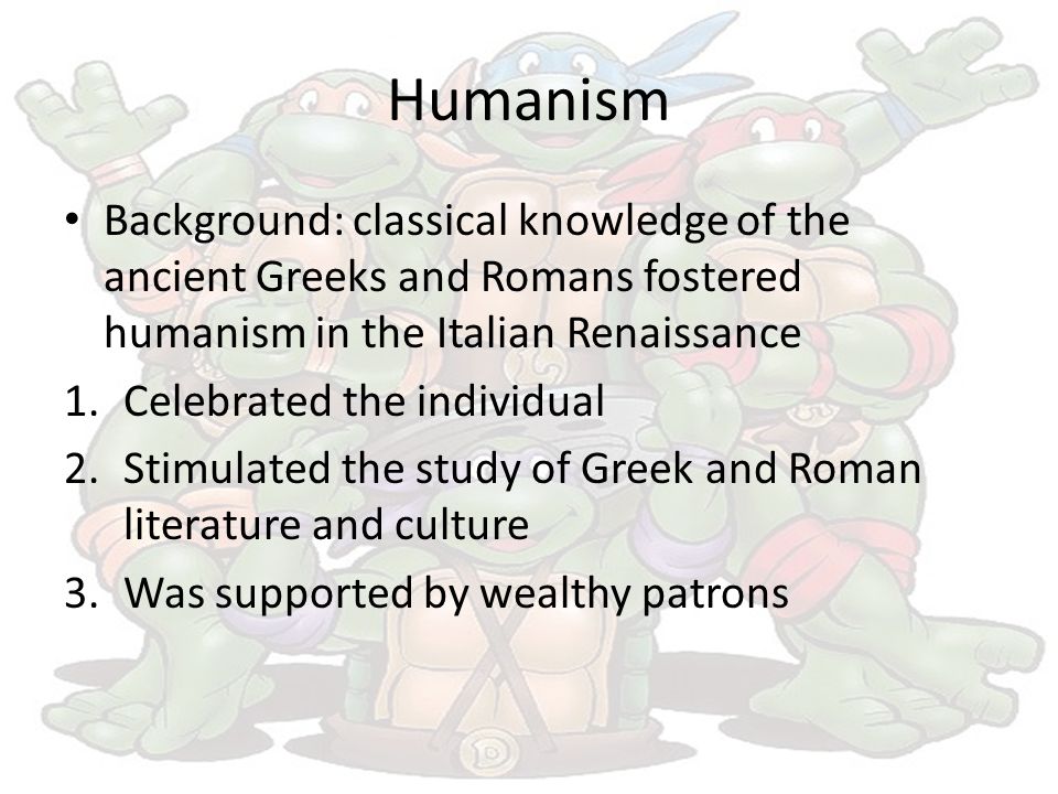 Humanism Background: classical knowledge of the ancient Greeks and Romans fostered humanism in the Italian Renaissance 1.Celebrated the individual 2.Stimulated the study of Greek and Roman literature and culture 3.Was supported by wealthy patrons