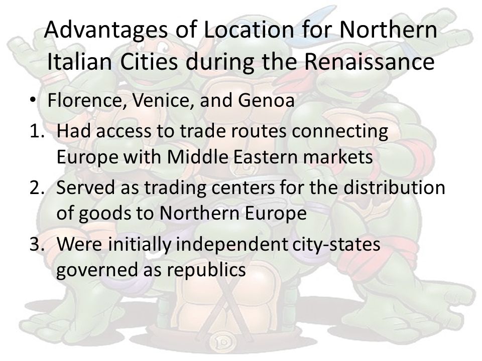 Advantages of Location for Northern Italian Cities during the Renaissance Florence, Venice, and Genoa 1.Had access to trade routes connecting Europe with Middle Eastern markets 2.Served as trading centers for the distribution of goods to Northern Europe 3.Were initially independent city-states governed as republics