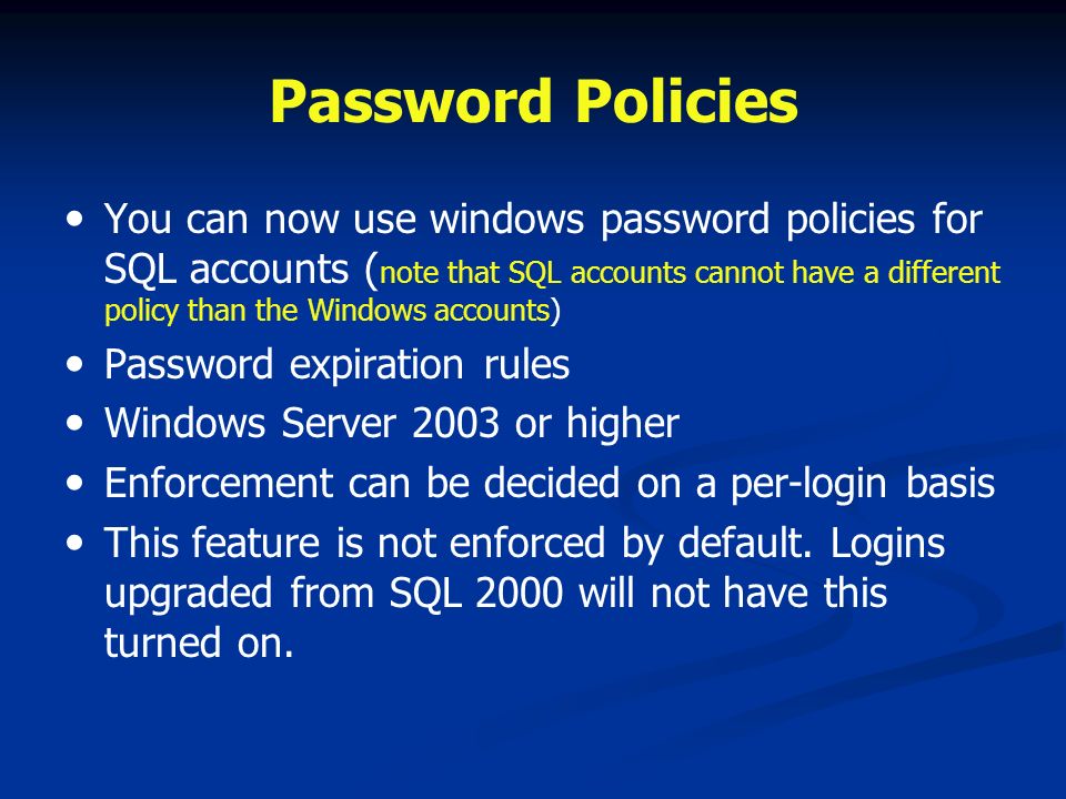Password Policies You can now use windows password policies for SQL accounts ( note that SQL accounts cannot have a different policy than the Windows accounts) Password expiration rules Windows Server 2003 or higher Enforcement can be decided on a per-login basis This feature is not enforced by default.