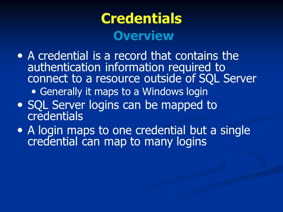 Credentials Overview A credential is a record that contains the authentication information required to connect to a resource outside of SQL Server Generally it maps to a Windows login SQL Server logins can be mapped to credentials A login maps to one credential but a single credential can map to many logins