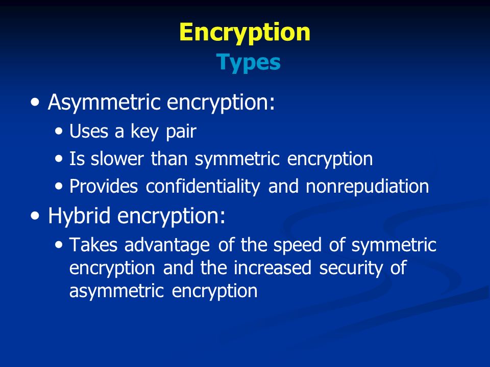 Encryption Types Asymmetric encryption: Uses a key pair Is slower than symmetric encryption Provides confidentiality and nonrepudiation Hybrid encryption: Takes advantage of the speed of symmetric encryption and the increased security of asymmetric encryption