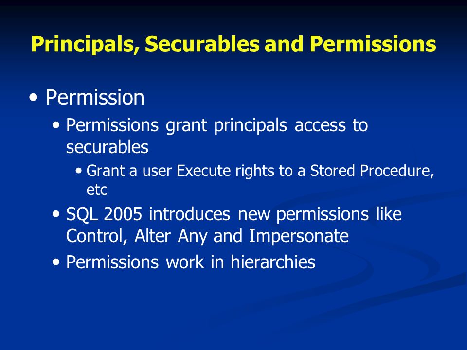 Principals, Securables and Permissions Permission Permissions grant principals access to securables Grant a user Execute rights to a Stored Procedure, etc SQL 2005 introduces new permissions like Control, Alter Any and Impersonate Permissions work in hierarchies