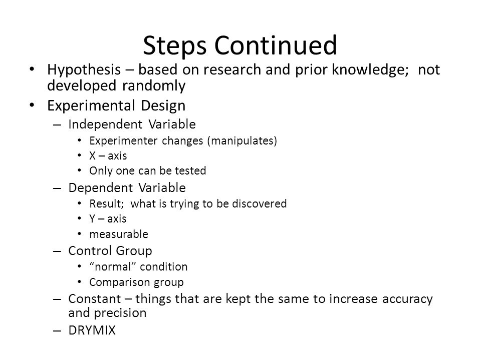 Steps Continued Hypothesis – based on research and prior knowledge; not developed randomly Experimental Design – Independent Variable Experimenter changes (manipulates) X – axis Only one can be tested – Dependent Variable Result; what is trying to be discovered Y – axis measurable – Control Group normal condition Comparison group – Constant – things that are kept the same to increase accuracy and precision – DRYMIX