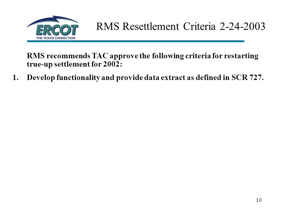 10 RMS Resettlement Criteria RMS recommends TAC approve the following criteria for restarting true-up settlement for 2002: 1.Develop functionality and provide data extract as defined in SCR 727.