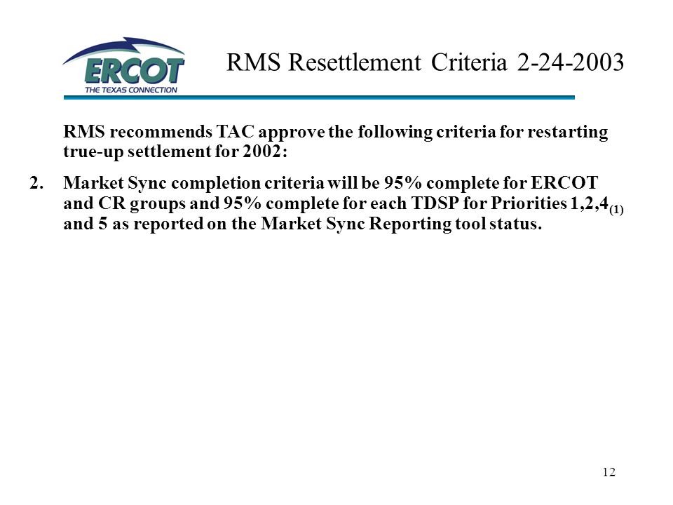 12 RMS Resettlement Criteria RMS recommends TAC approve the following criteria for restarting true-up settlement for 2002: 2.Market Sync completion criteria will be 95% complete for ERCOT and CR groups and 95% complete for each TDSP for Priorities 1,2,4 (1) and 5 as reported on the Market Sync Reporting tool status.