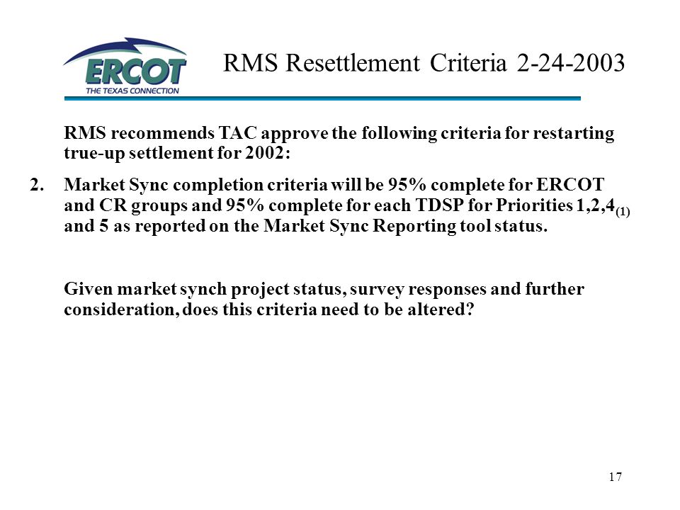 17 RMS Resettlement Criteria RMS recommends TAC approve the following criteria for restarting true-up settlement for 2002: 2.Market Sync completion criteria will be 95% complete for ERCOT and CR groups and 95% complete for each TDSP for Priorities 1,2,4 (1) and 5 as reported on the Market Sync Reporting tool status.