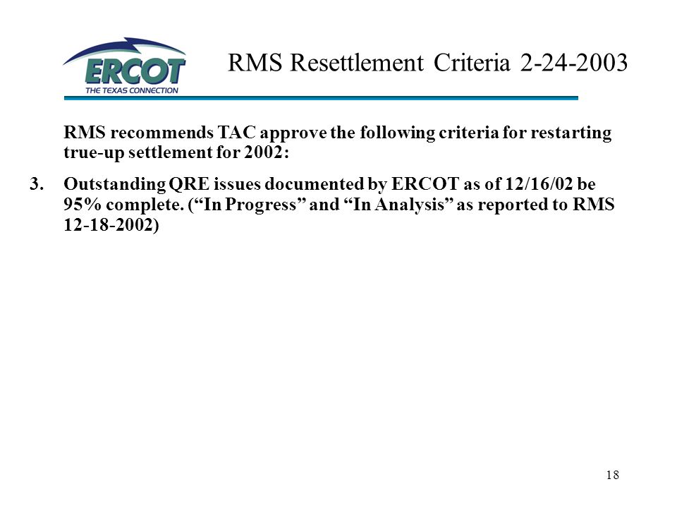 18 RMS Resettlement Criteria RMS recommends TAC approve the following criteria for restarting true-up settlement for 2002: 3.Outstanding QRE issues documented by ERCOT as of 12/16/02 be 95% complete.