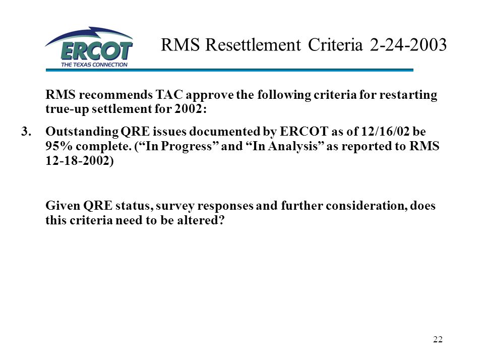 22 RMS Resettlement Criteria RMS recommends TAC approve the following criteria for restarting true-up settlement for 2002: 3.Outstanding QRE issues documented by ERCOT as of 12/16/02 be 95% complete.