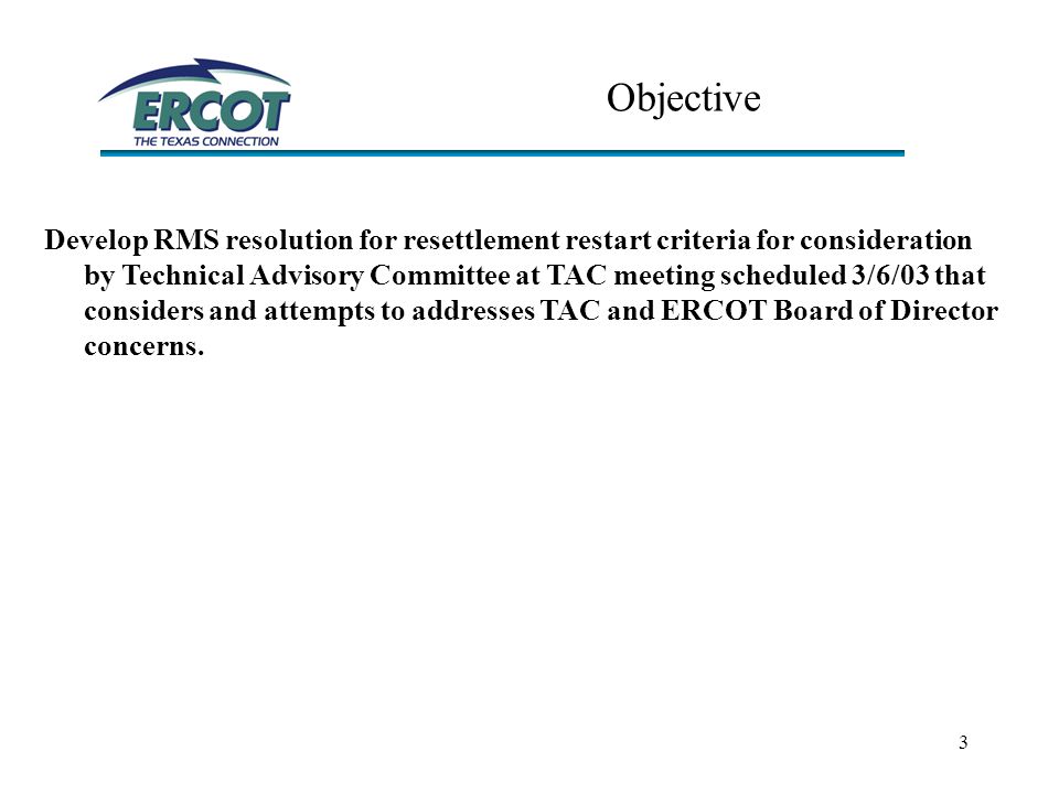 3 Objective Develop RMS resolution for resettlement restart criteria for consideration by Technical Advisory Committee at TAC meeting scheduled 3/6/03 that considers and attempts to addresses TAC and ERCOT Board of Director concerns.