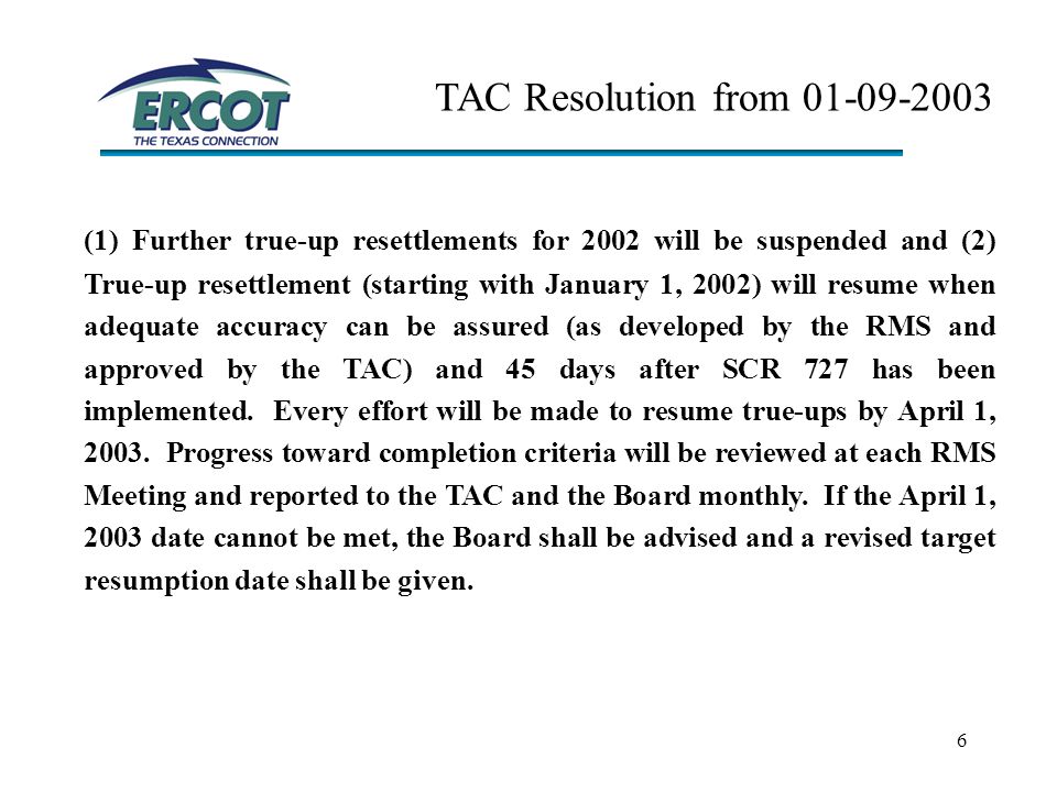 6 TAC Resolution from (1) Further true-up resettlements for 2002 will be suspended and (2) True-up resettlement (starting with January 1, 2002) will resume when adequate accuracy can be assured (as developed by the RMS and approved by the TAC) and 45 days after SCR 727 has been implemented.