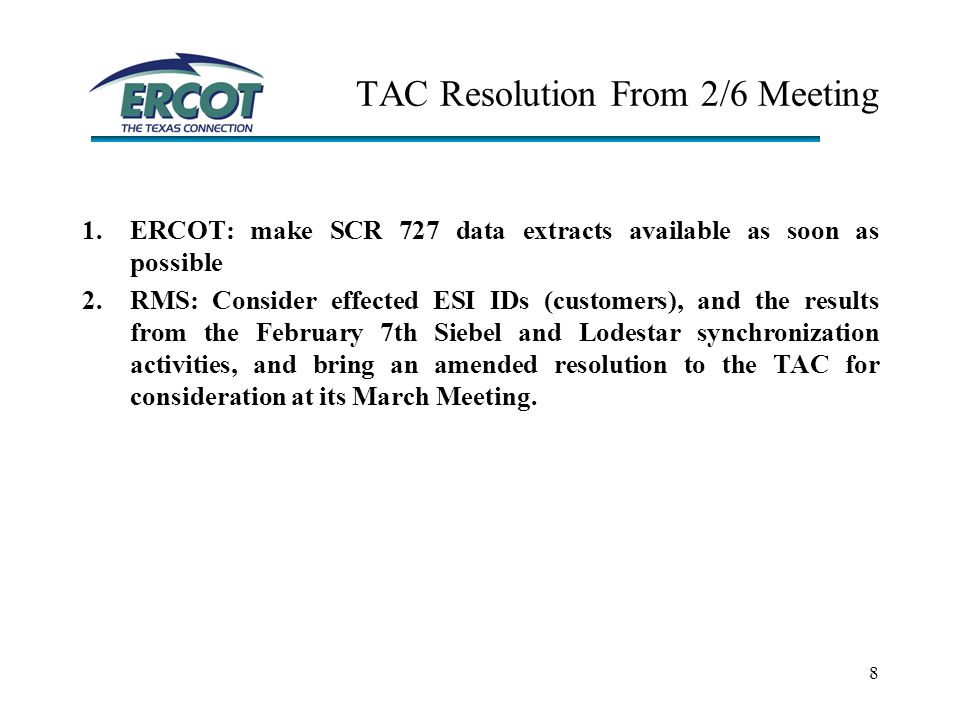 8 TAC Resolution From 2/6 Meeting 1.ERCOT: make SCR 727 data extracts available as soon as possible 2.RMS: Consider effected ESI IDs (customers), and the results from the February 7th Siebel and Lodestar synchronization activities, and bring an amended resolution to the TAC for consideration at its March Meeting.