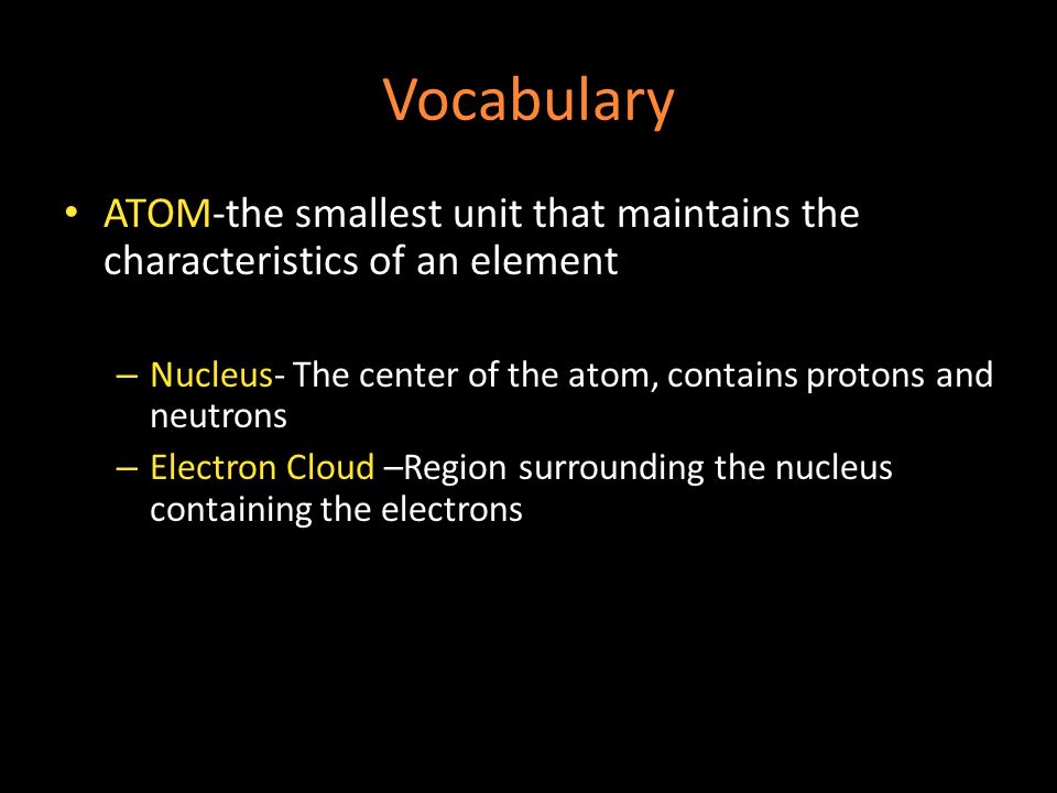 Vocabulary ATOM-the smallest unit that maintains the characteristics of an element – Nucleus- The center of the atom, contains protons and neutrons – Electron Cloud –Region surrounding the nucleus containing the electrons