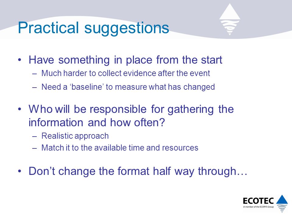 Practical suggestions Have something in place from the start –Much harder to collect evidence after the event –Need a ‘baseline’ to measure what has changed Who will be responsible for gathering the information and how often.