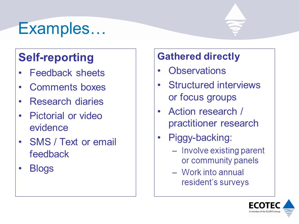 Examples… Self-reporting Feedback sheets Comments boxes Research diaries Pictorial or video evidence SMS / Text or  feedback Blogs Gathered directly Observations Structured interviews or focus groups Action research / practitioner research Piggy-backing: –Involve existing parent or community panels –Work into annual resident’s surveys