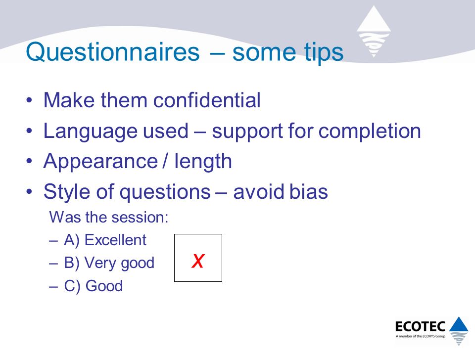 Questionnaires – some tips Make them confidential Language used – support for completion Appearance / length Style of questions – avoid bias Was the session: –A) Excellent –B) Very good –C) Good x