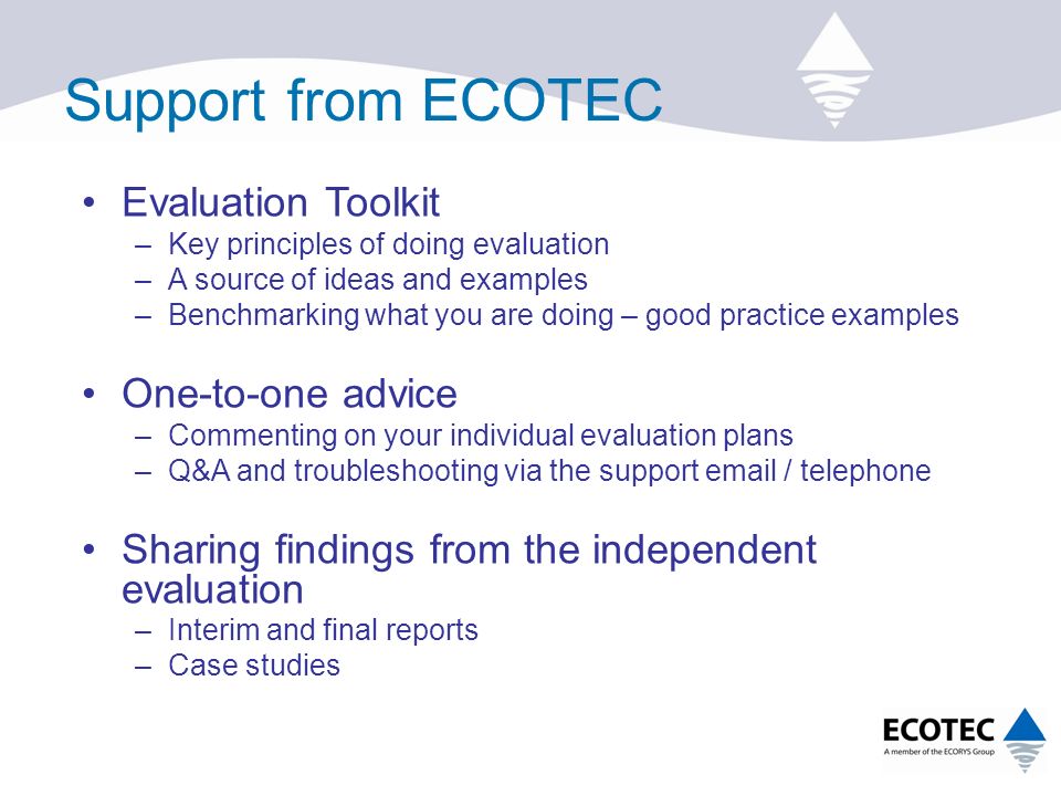 Support from ECOTEC Evaluation Toolkit –Key principles of doing evaluation –A source of ideas and examples –Benchmarking what you are doing – good practice examples One-to-one advice –Commenting on your individual evaluation plans –Q&A and troubleshooting via the support  / telephone Sharing findings from the independent evaluation –Interim and final reports –Case studies