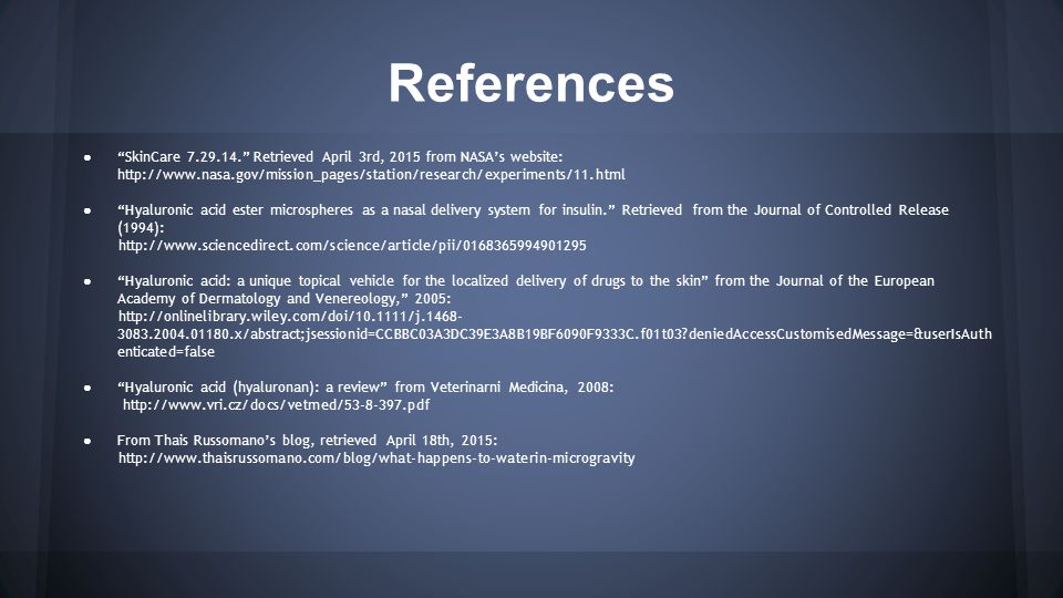 References ● SkinCare Retrieved April 3rd, 2015 from NASA’s website:   ● Hyaluronic acid ester microspheres as a nasal delivery system for insulin. Retrieved from the Journal of Controlled Release (1994):   ● Hyaluronic acid: a unique topical vehicle for the localized delivery of drugs to the skin from the Journal of the European Academy of Dermatology and Venereology, 2005: x/abstract;jsessionid=CCBBC03A3DC39E3A8B19BF6090F9333C.f01t03 deniedAccessCustomisedMessage=&userIsAuth enticated=false ● Hyaluronic acid (hyaluronan): a review from Veterinarni Medicina, 2008:   ● From Thais Russomano’s blog, retrieved April 18th, 2015: