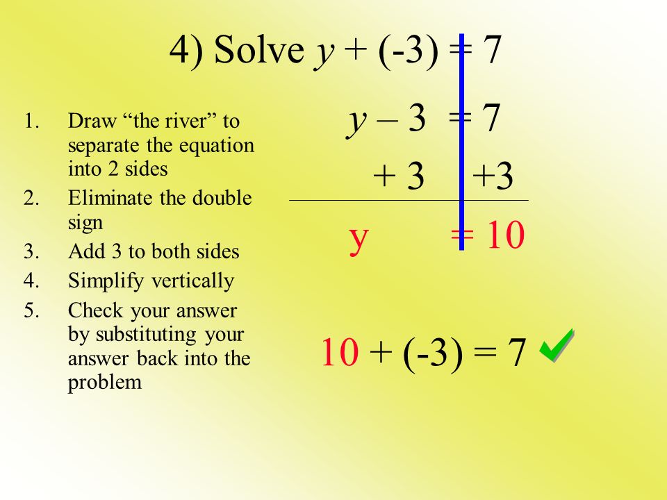 4) Solve y + (-3) = 7 y – 3 = y = (-3) = 7 1.Draw the river to separate the equation into 2 sides 2.Eliminate the double sign 3.Add 3 to both sides 4.Simplify vertically 5.Check your answer by substituting your answer back into the problem