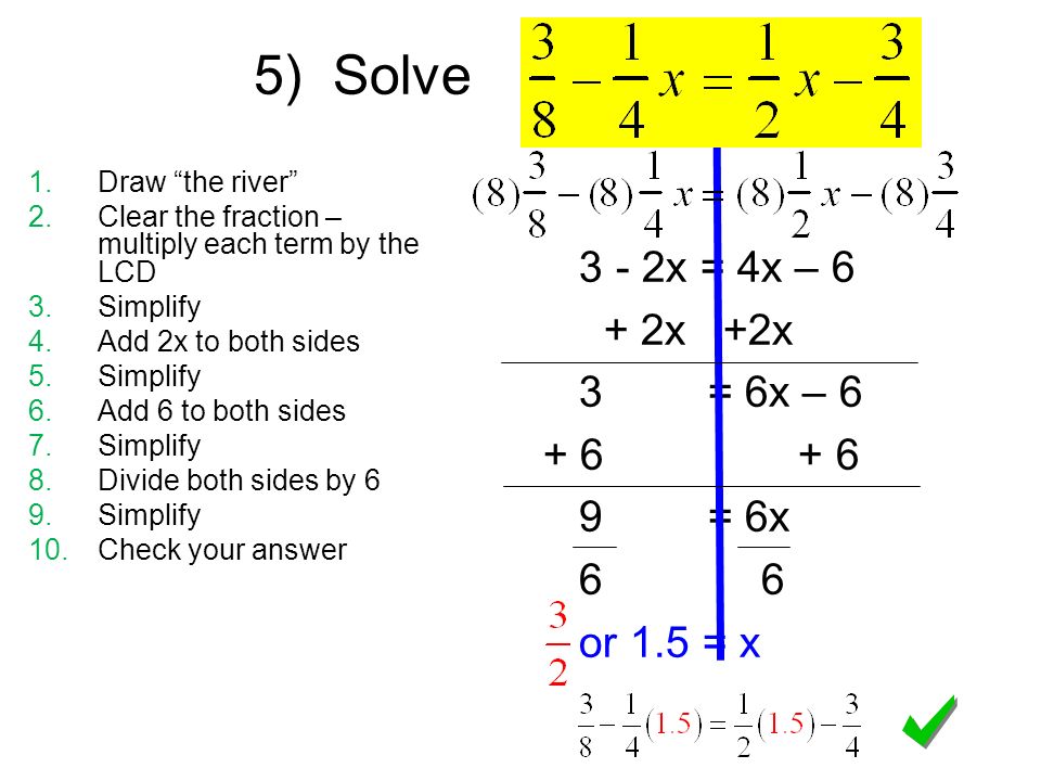 3 - 2x = 4x – 6 + 2x +2x 3 = 6x – = 6x 6 6 or 1.5 = x 5) Solve 1.Draw the river 2.Clear the fraction – multiply each term by the LCD 3.Simplify 4.Add 2x to both sides 5.Simplify 6.Add 6 to both sides 7.Simplify 8.Divide both sides by 6 9.Simplify 10.Check your answer