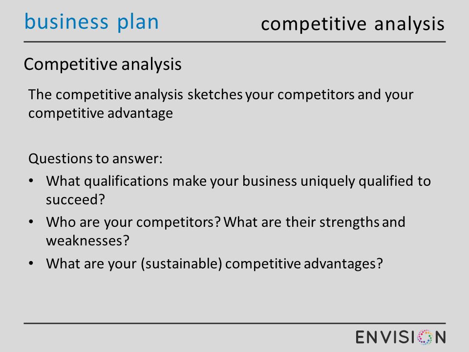 business plan Competitive analysis The competitive analysis sketches your competitors and your competitive advantage Questions to answer: What qualifications make your business uniquely qualified to succeed.