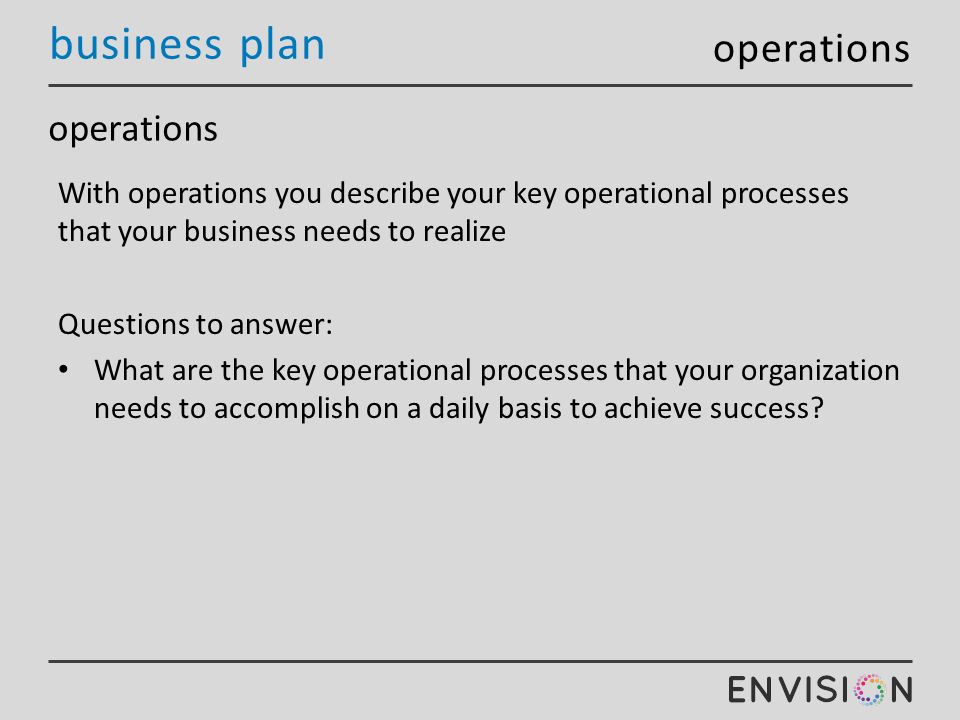 business plan operations With operations you describe your key operational processes that your business needs to realize Questions to answer: What are the key operational processes that your organization needs to accomplish on a daily basis to achieve success.