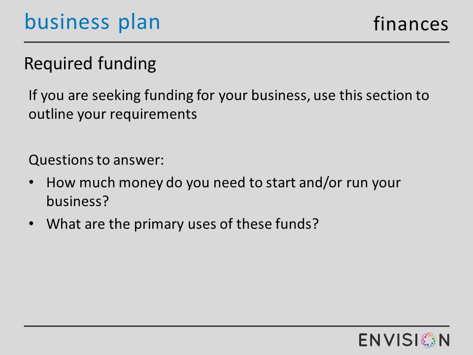 business plan Required funding If you are seeking funding for your business, use this section to outline your requirements Questions to answer: How much money do you need to start and/or run your business.