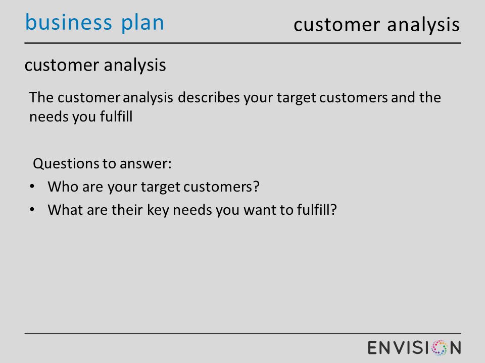 business plan customer analysis The customer analysis describes your target customers and the needs you fulfill Questions to answer: Who are your target customers.
