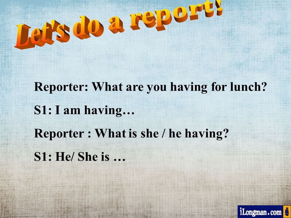 Reporter: What are you having for lunch. S1: I am having… Reporter : What is she / he having.