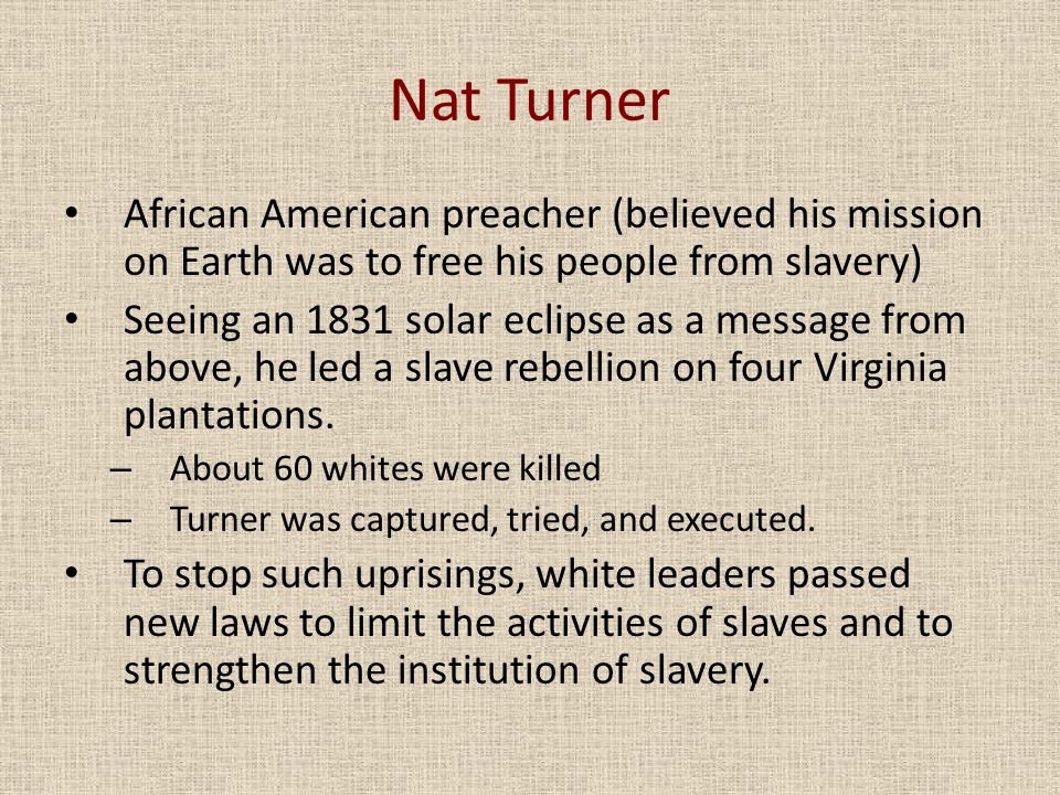Nat Turner African American preacher (believed his mission on Earth was to free his people from slavery) Seeing an 1831 solar eclipse as a message from above, he led a slave rebellion on four Virginia plantations.