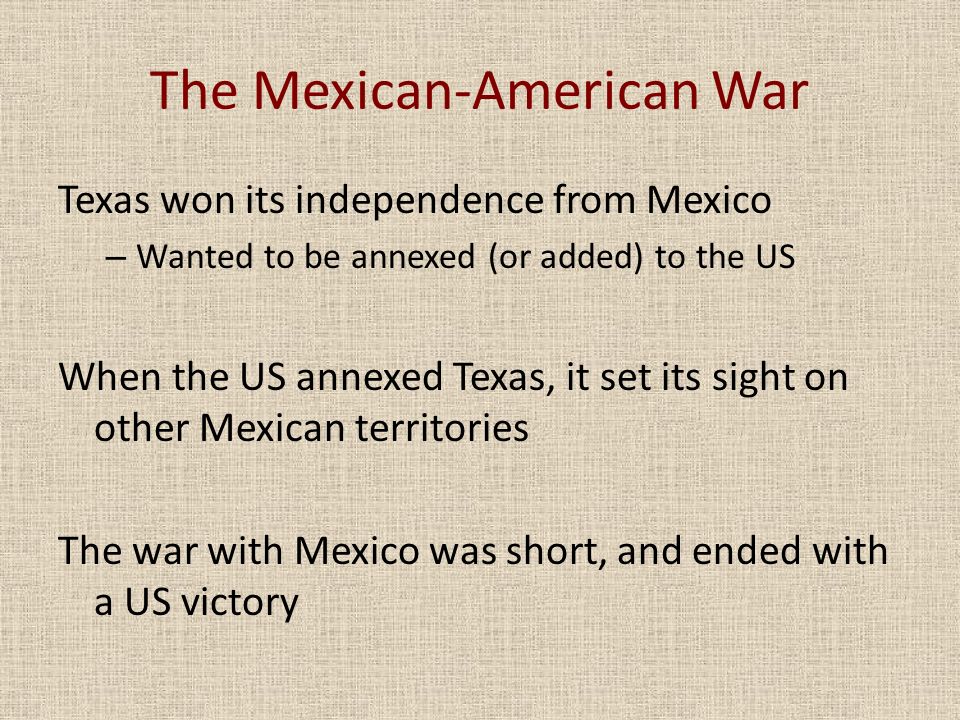 The Mexican-American War Texas won its independence from Mexico – Wanted to be annexed (or added) to the US When the US annexed Texas, it set its sight on other Mexican territories The war with Mexico was short, and ended with a US victory