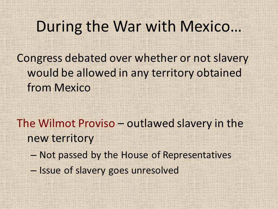 During the War with Mexico… Congress debated over whether or not slavery would be allowed in any territory obtained from Mexico The Wilmot Proviso – outlawed slavery in the new territory – Not passed by the House of Representatives – Issue of slavery goes unresolved