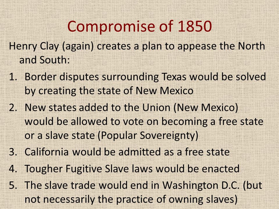 Compromise of 1850 Henry Clay (again) creates a plan to appease the North and South: 1.Border disputes surrounding Texas would be solved by creating the state of New Mexico 2.New states added to the Union (New Mexico) would be allowed to vote on becoming a free state or a slave state (Popular Sovereignty) 3.California would be admitted as a free state 4.Tougher Fugitive Slave laws would be enacted 5.The slave trade would end in Washington D.C.