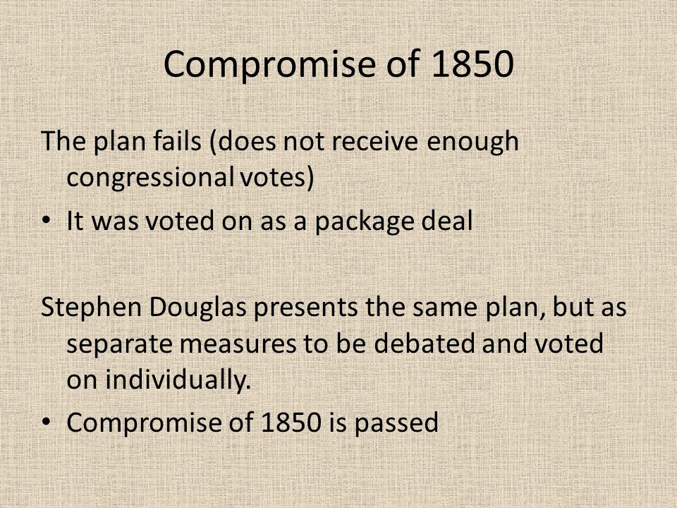 Compromise of 1850 The plan fails (does not receive enough congressional votes) It was voted on as a package deal Stephen Douglas presents the same plan, but as separate measures to be debated and voted on individually.