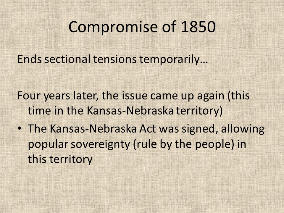Compromise of 1850 Ends sectional tensions temporarily… Four years later, the issue came up again (this time in the Kansas-Nebraska territory) The Kansas-Nebraska Act was signed, allowing popular sovereignty (rule by the people) in this territory