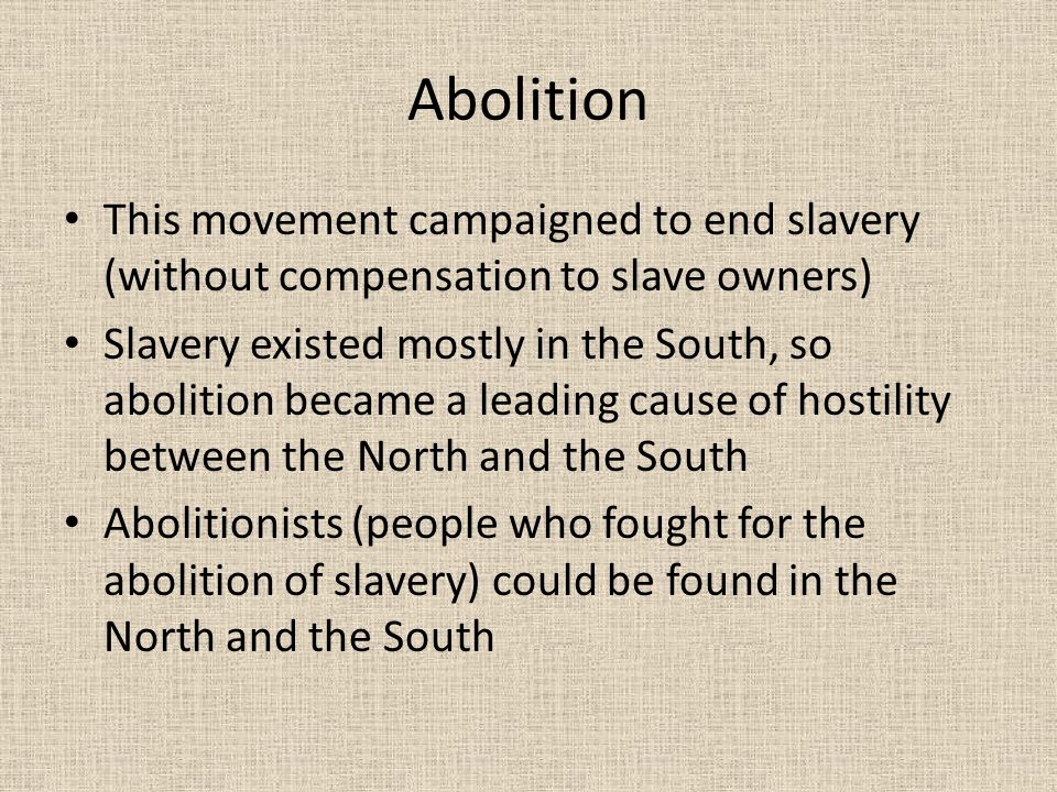 Abolition This movement campaigned to end slavery (without compensation to slave owners) Slavery existed mostly in the South, so abolition became a leading cause of hostility between the North and the South Abolitionists (people who fought for the abolition of slavery) could be found in the North and the South