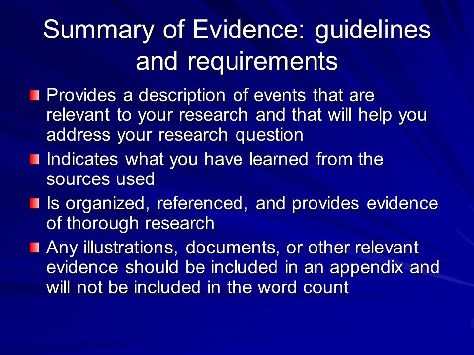 Summary of Evidence: guidelines and requirements Provides a description of events that are relevant to your research and that will help you address your research question Indicates what you have learned from the sources used Is organized, referenced, and provides evidence of thorough research Any illustrations, documents, or other relevant evidence should be included in an appendix and will not be included in the word count
