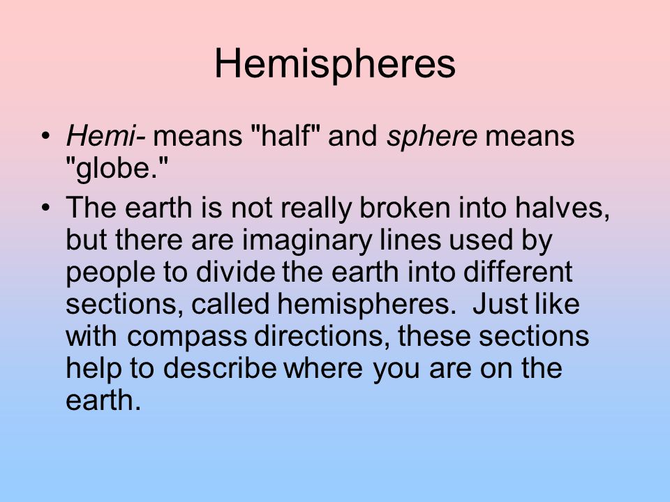 Hemispheres Hemi- means half and sphere means globe. The earth is not really broken into halves, but there are imaginary lines used by people to divide the earth into different sections, called hemispheres.