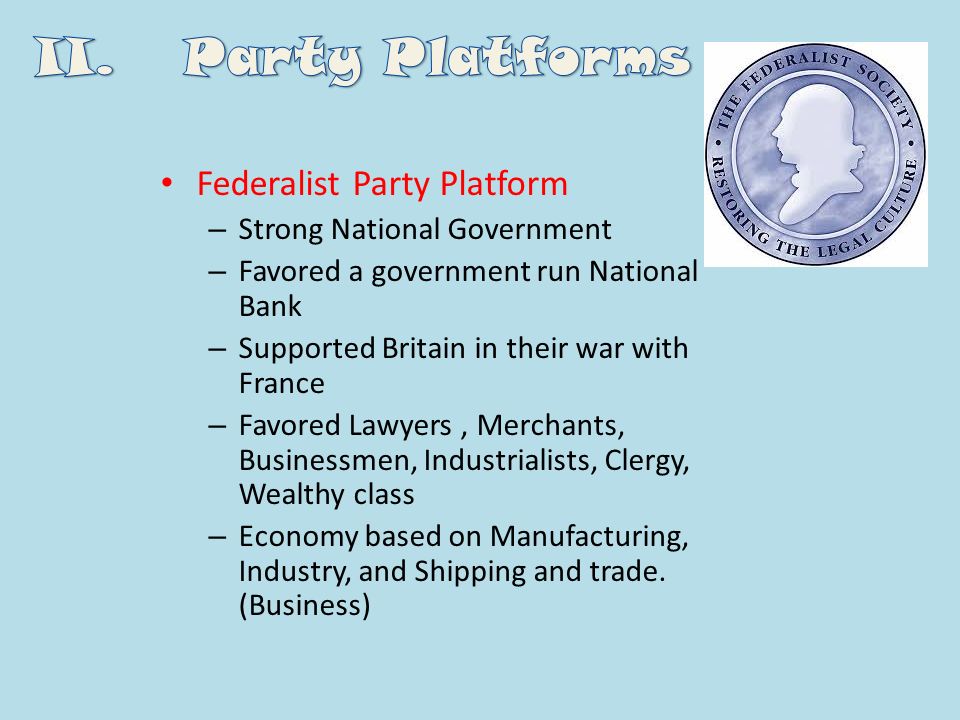 Federalist Party Platform – Strong National Government – Favored a government run National Bank – Supported Britain in their war with France – Favored Lawyers, Merchants, Businessmen, Industrialists, Clergy, Wealthy class – Economy based on Manufacturing, Industry, and Shipping and trade.