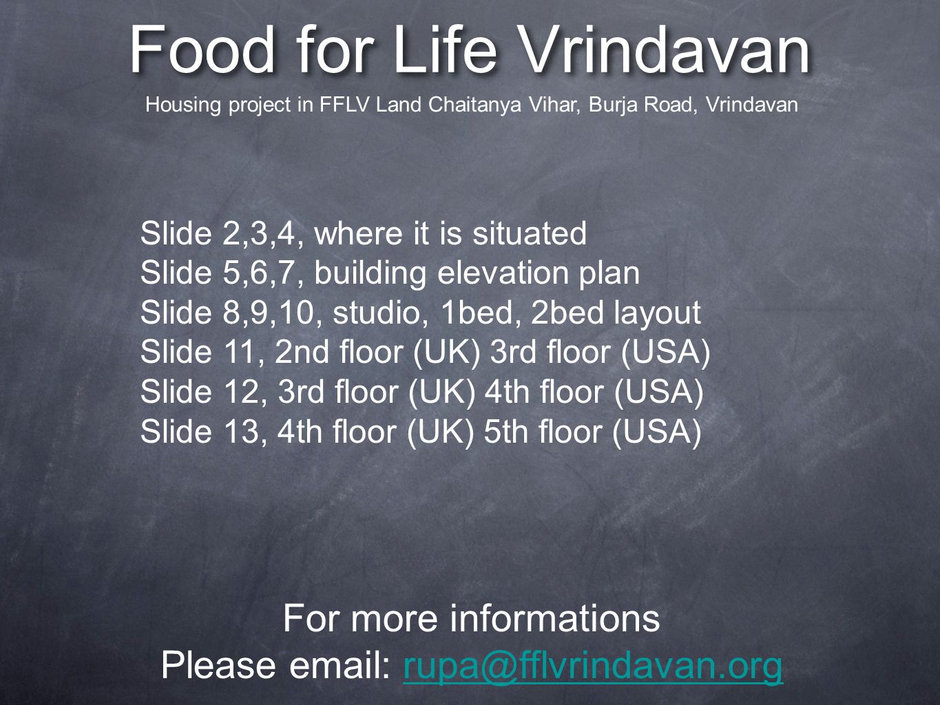Food for Life Vrindavan For more informations Please   Housing project in FFLV Land Chaitanya Vihar, Burja Road, Vrindavan Slide 2,3,4, where it is situated Slide 5,6,7, building elevation plan Slide 8,9,10, studio, 1bed, 2bed layout Slide 11, 2nd floor (UK) 3rd floor (USA) Slide 12, 3rd floor (UK) 4th floor (USA) Slide 13, 4th floor (UK) 5th floor (USA)