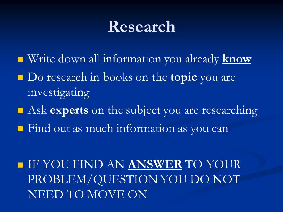 Research Write down all information you already know Do research in books on the topic you are investigating Ask experts on the subject you are researching Find out as much information as you can IF YOU FIND AN ANSWER TO YOUR PROBLEM/QUESTION YOU DO NOT NEED TO MOVE ON