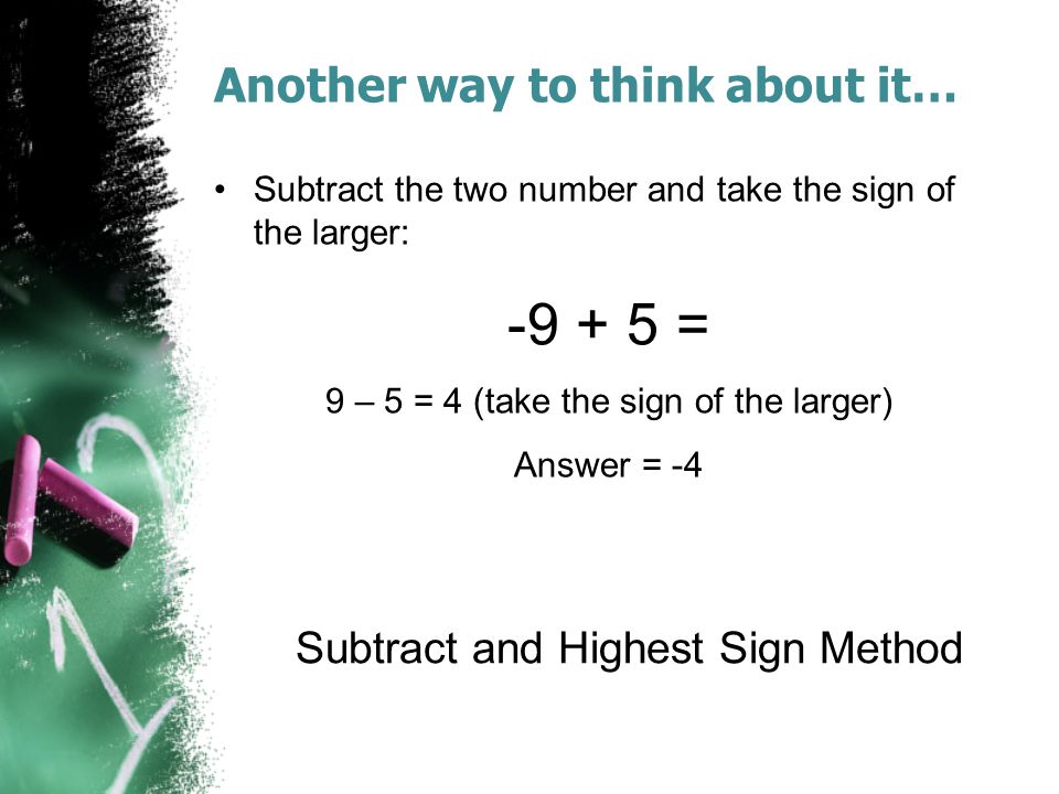 Another way to think about it… Subtract the two number and take the sign of the larger: = 9 – 5 = 4 (take the sign of the larger) Answer = -4 Subtract and Highest Sign Method