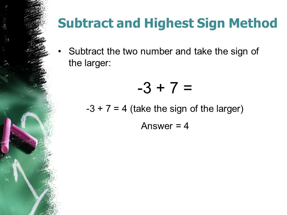 Subtract and Highest Sign Method Subtract the two number and take the sign of the larger: = = 4 (take the sign of the larger) Answer = 4