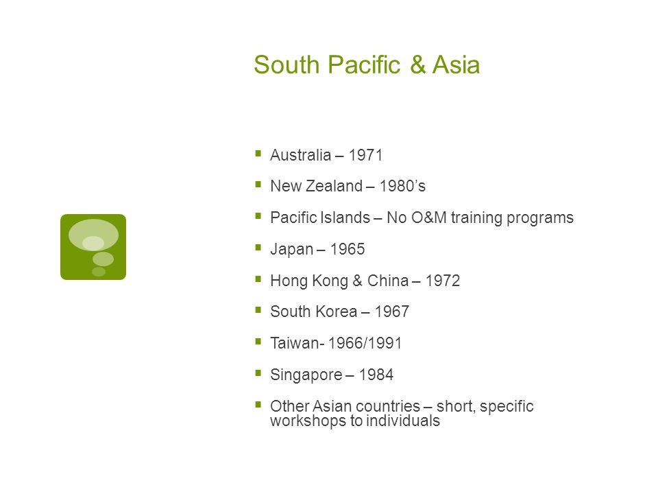 South Pacific & Asia  Australia – 1971  New Zealand – 1980’s  Pacific Islands – No O&M training programs  Japan – 1965  Hong Kong & China – 1972  South Korea – 1967  Taiwan- 1966/1991  Singapore – 1984  Other Asian countries – short, specific workshops to individuals