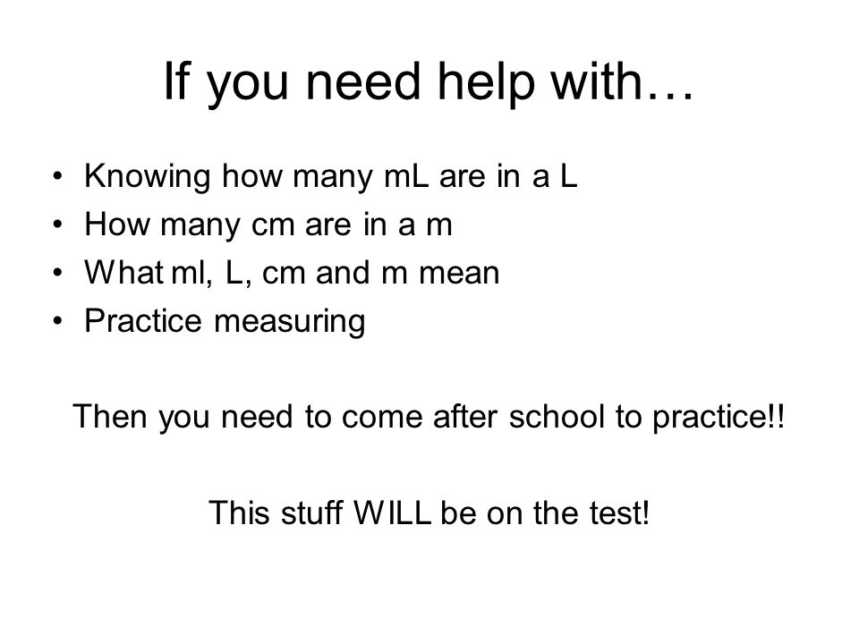 If you need help with… Knowing how many mL are in a L How many cm are in a m What ml, L, cm and m mean Practice measuring Then you need to come after school to practice!.