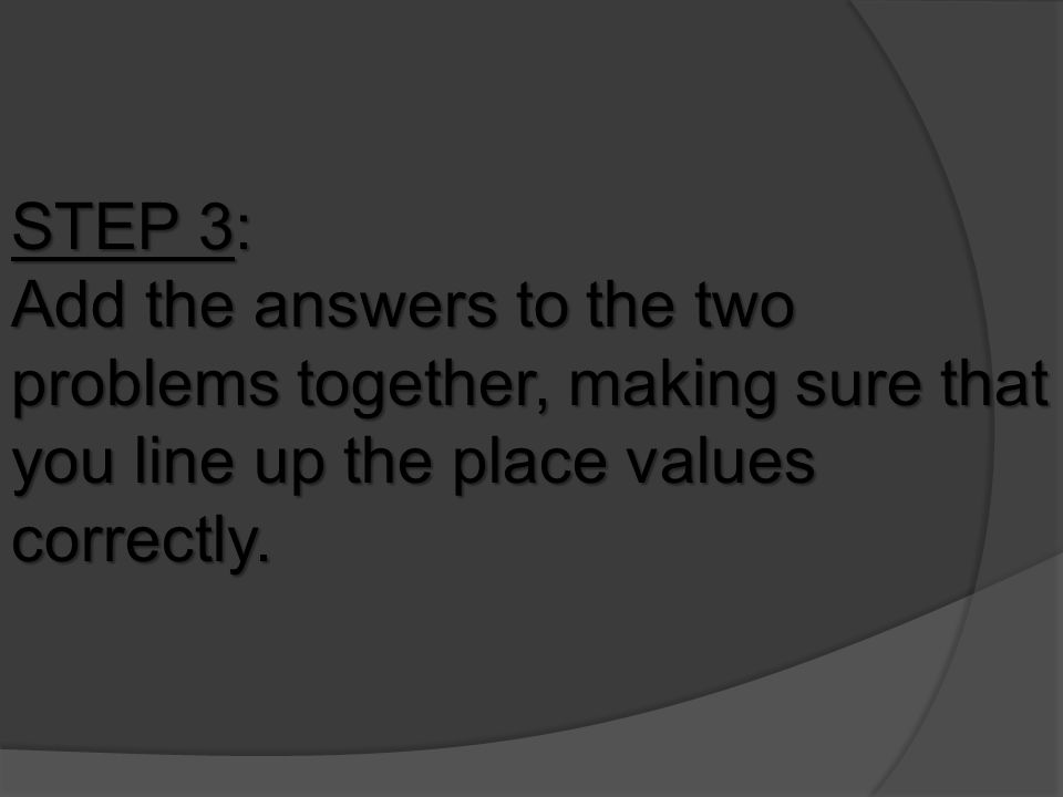 STEP 3: Add the answers to the two problems together, making sure that you line up the place values correctly.