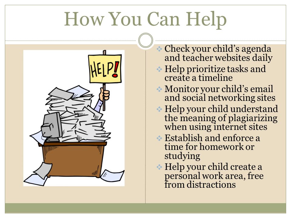 How You Can Help  Check your child’s agenda and teacher websites daily  Help prioritize tasks and create a timeline  Monitor your child’s  and social networking sites  Help your child understand the meaning of plagiarizing when using internet sites  Establish and enforce a time for homework or studying  Help your child create a personal work area, free from distractions