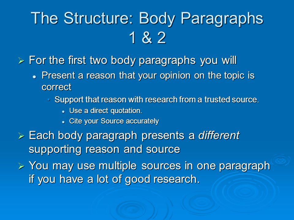 The Structure: Body Paragraphs 1 & 2  For the first two body paragraphs you will Present a reason that your opinion on the topic is correct Present a reason that your opinion on the topic is correct Support that reason with research from a trusted source.Support that reason with research from a trusted source.