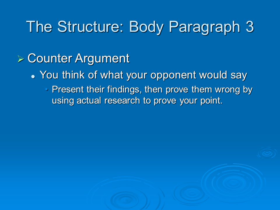 The Structure: Body Paragraph 3  Counter Argument You think of what your opponent would say You think of what your opponent would say Present their findings, then prove them wrong by using actual research to prove your point.Present their findings, then prove them wrong by using actual research to prove your point.