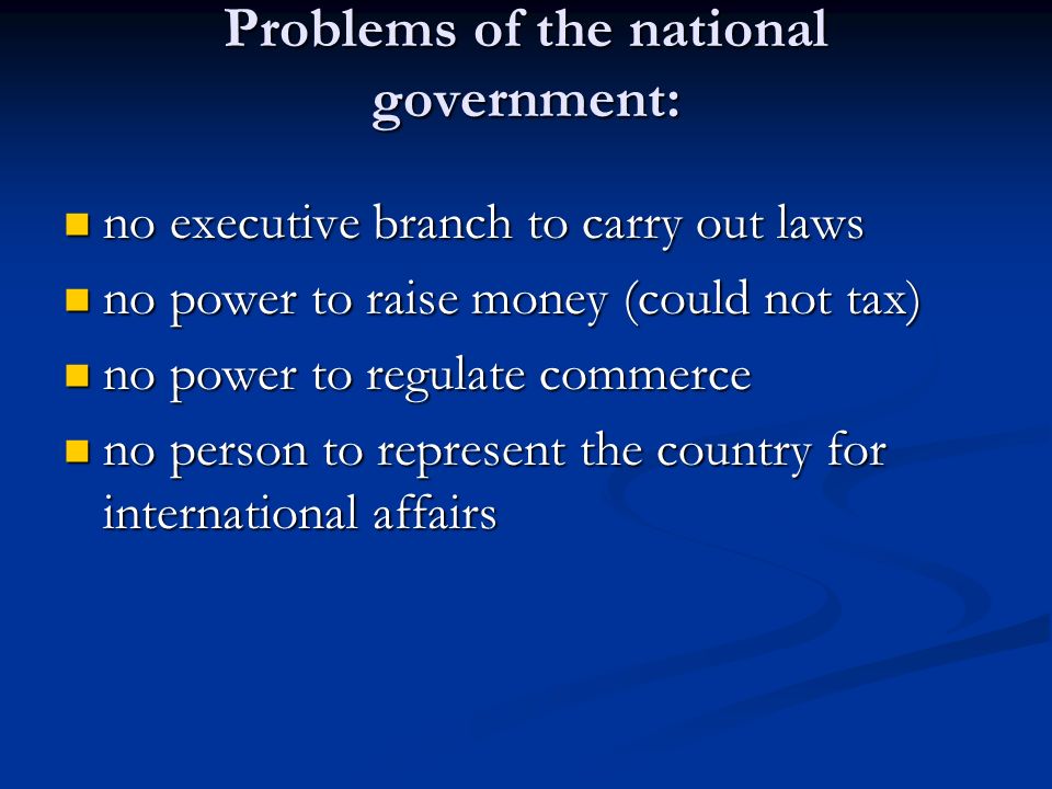 Problems of the national government: no executive branch to carry out laws no executive branch to carry out laws no power to raise money (could not tax) no power to raise money (could not tax) no power to regulate commerce no power to regulate commerce no person to represent the country for international affairs no person to represent the country for international affairs