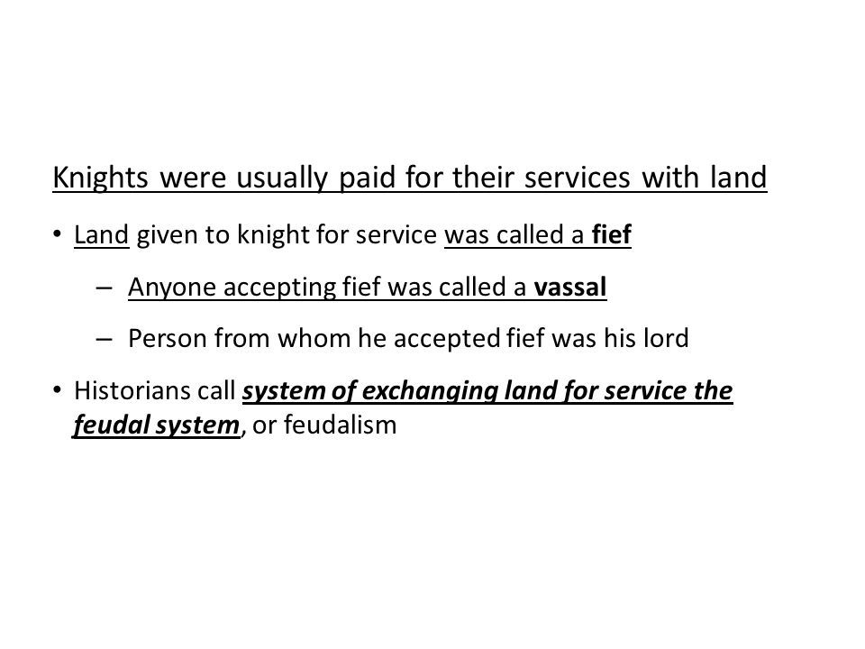 Knights were usually paid for their services with land Land given to knight for service was called a fief – Anyone accepting fief was called a vassal – Person from whom he accepted fief was his lord Historians call system of exchanging land for service the feudal system, or feudalism
